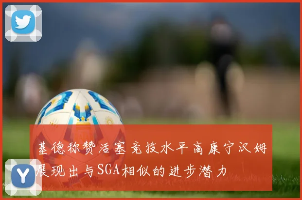 基德称赞活塞竞技水平高康宁汉姆展现出与SGA相似的进步潜力