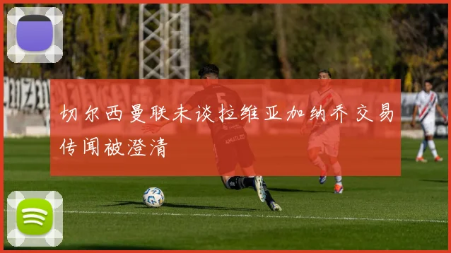 切尔西曼联未谈拉维亚加纳乔交易传闻被澄清