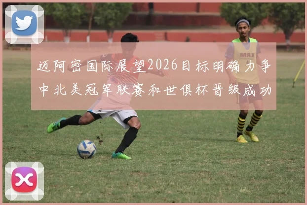 迈阿密国际展望2026目标明确力争中北美冠军联赛和世俱杯晋级成功