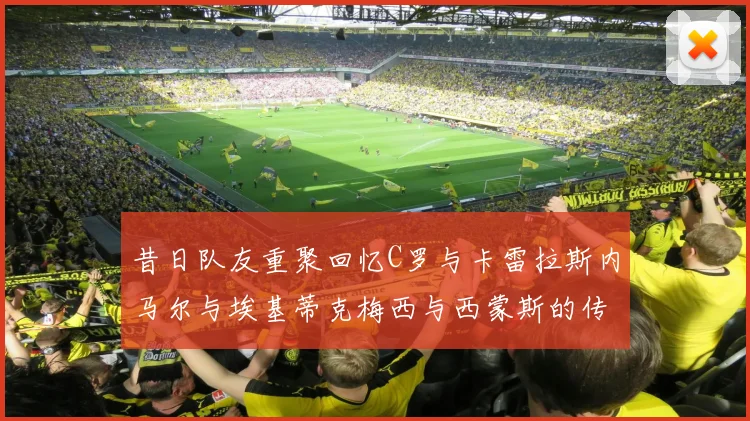 昔日队友重聚回忆C罗与卡雷拉斯内马尔与埃基蒂克梅西与西蒙斯的传奇故事