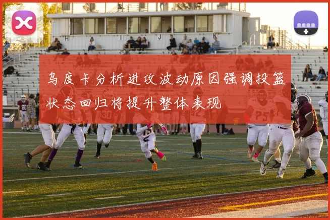 乌度卡分析进攻波动原因强调投篮状态回归将提升整体表现