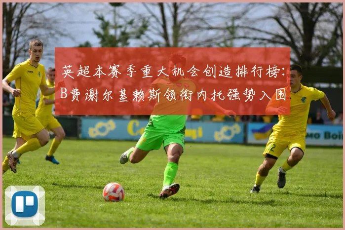 英超本赛季重大机会创造排行榜：B费谢尔基赖斯领衔内托强势入围