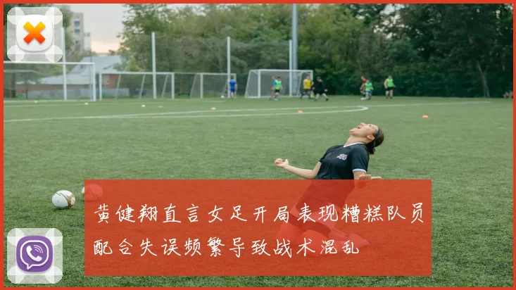 黄健翔直言女足开局表现糟糕队员配合失误频繁导致战术混乱