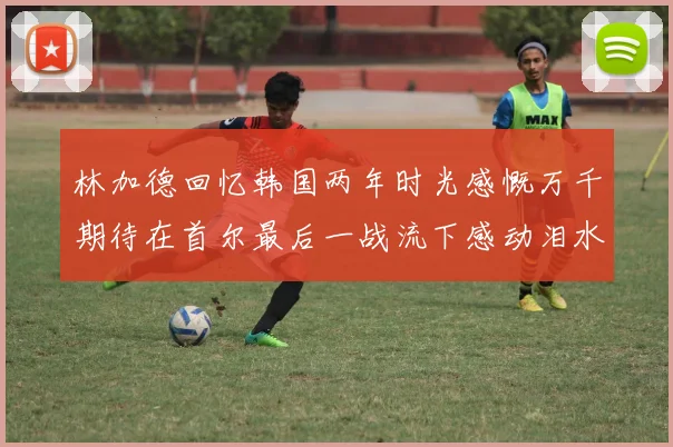 林加德回忆韩国两年时光感慨万千期待在首尔最后一战流下感动泪水