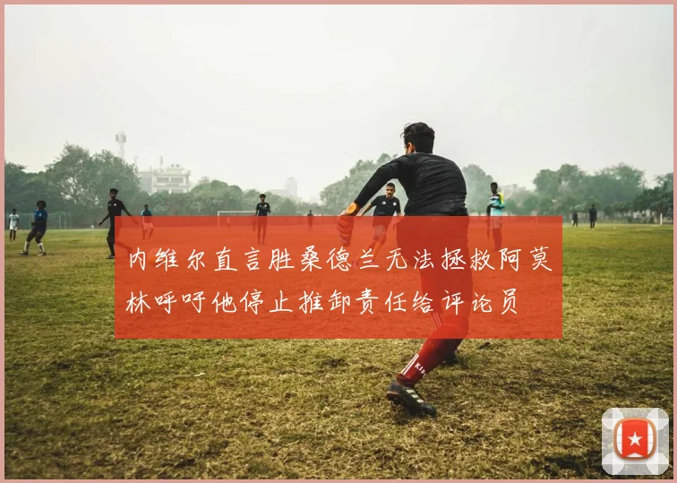 内维尔直言胜桑德兰无法拯救阿莫林呼吁他停止推卸责任给评论员