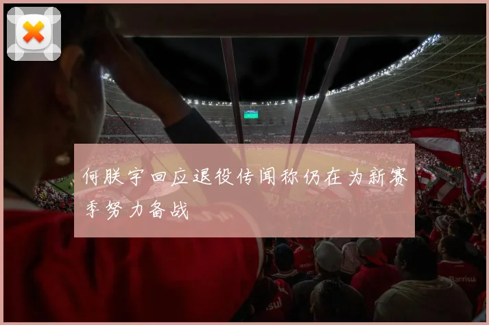 何朕宇回应退役传闻称仍在为新赛季努力备战