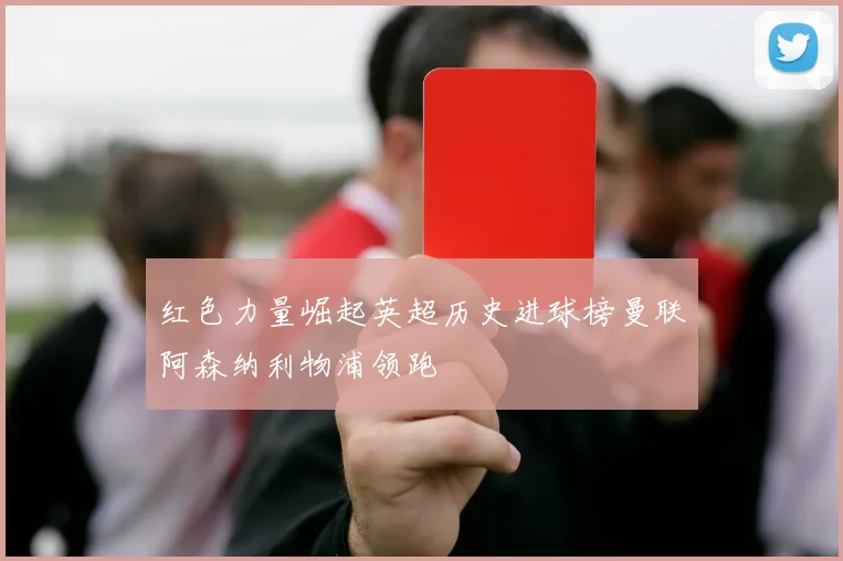 红色力量崛起英超历史进球榜曼联阿森纳利物浦领跑