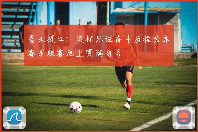 吾米提江：奖杯见证奋斗历程为本赛季联赛画上圆满句号