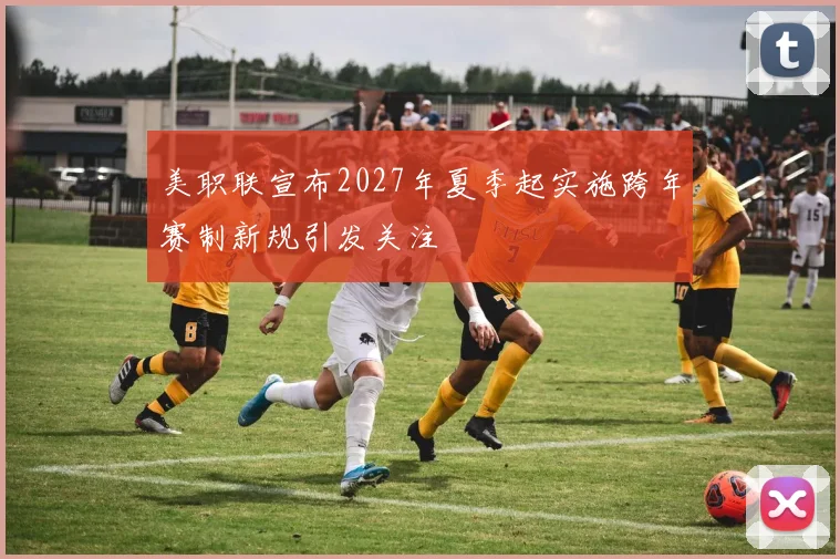 美职联宣布2027年夏季起实施跨年赛制新规引发关注