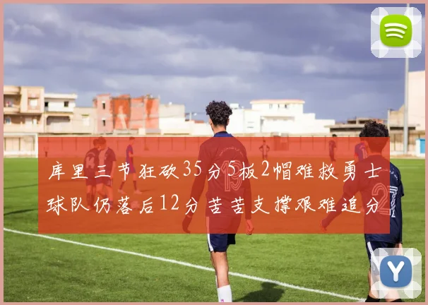 库里三节狂砍35分5板2帽难救勇士球队仍落后12分苦苦支撑艰难追分