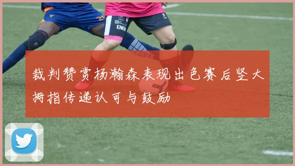 裁判赞赏杨瀚森表现出色赛后竖大拇指传递认可与鼓励