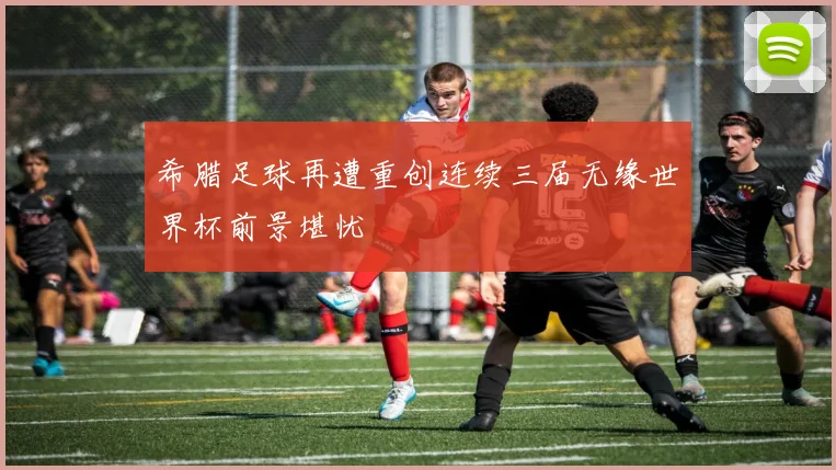 希腊足球再遭重创连续三届无缘世界杯前景堪忧