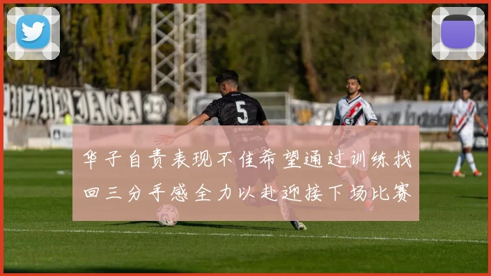 华子自责表现不佳希望通过训练找回三分手感全力以赴迎接下场比赛