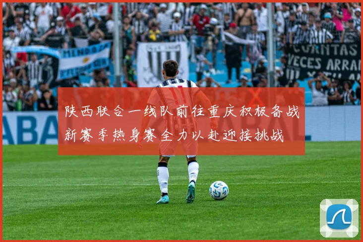 陕西联合一线队前往重庆积极备战新赛季热身赛全力以赴迎接挑战