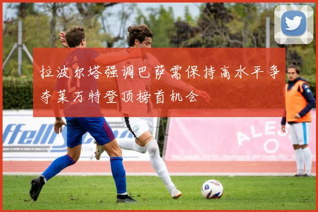 拉波尔塔强调巴萨需保持高水平争夺莱万特登顶榜首机会